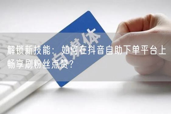 解锁新技能：如何在抖音自助下单平台上畅享刷粉丝点赞？