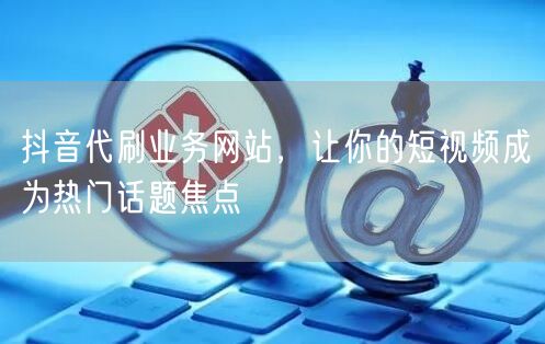 抖音代刷业务网站，让你的短视频成为热门话题焦点