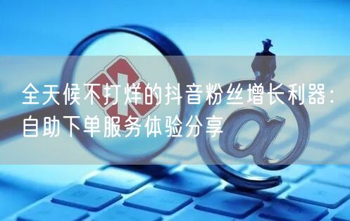 全天候不打烊的抖音粉丝增长利器：自助下单服务体验分享
