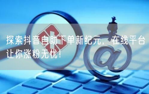 探索抖音自助下单新纪元，在线平台让你涨粉无忧！
